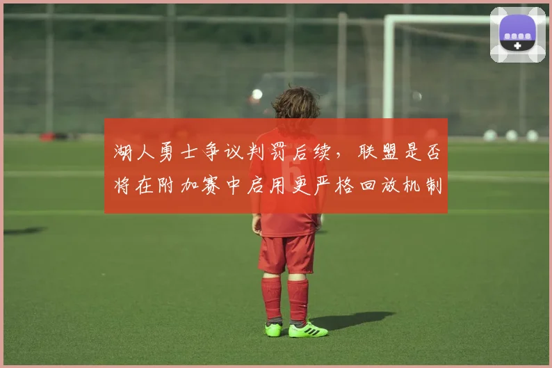湖人勇士争议判罚后续，联盟是否将在附加赛中启用更严格回放机制