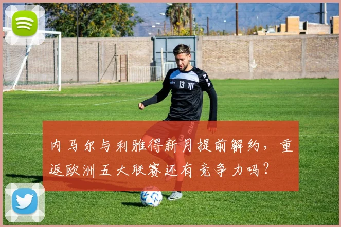 内马尔与利雅得新月提前解约，重返欧洲五大联赛还有竞争力吗？