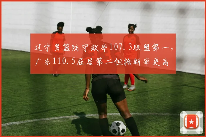 辽宁男篮防守效率107.3联盟第一，广东110.5屈居第二但抢断率更高