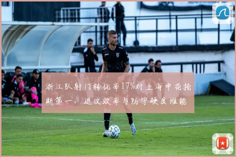 浙江队射门转化率17%对上海申花抢断第一，进攻效率与防守硬度谁能更胜一筹