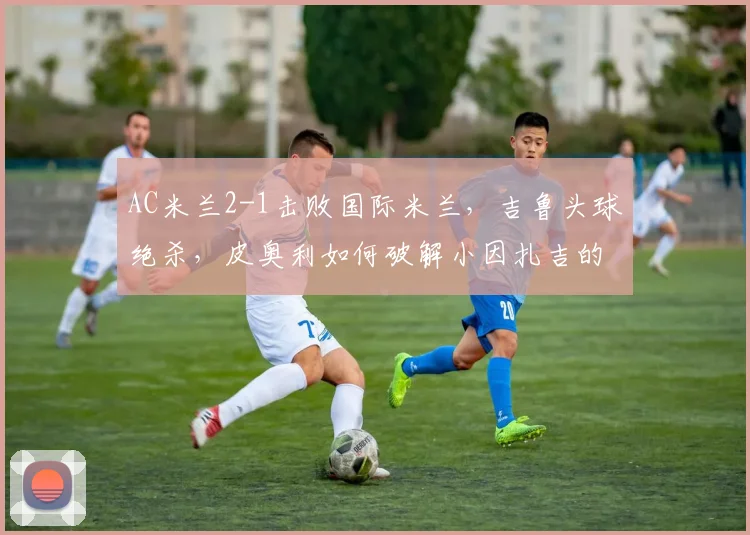 AC米兰2-1击败国际米兰，吉鲁头球绝杀，皮奥利如何破解小因扎吉的352？
