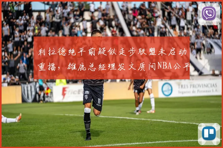 利拉德绝平前疑似走步联盟未启动重播，雄鹿总经理发文质问NBA公平性