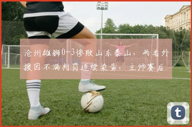 沧州雄狮0-3惨败山东泰山，两名外援因不满判罚连续染黄，主帅赛后批评裁判尺度不一